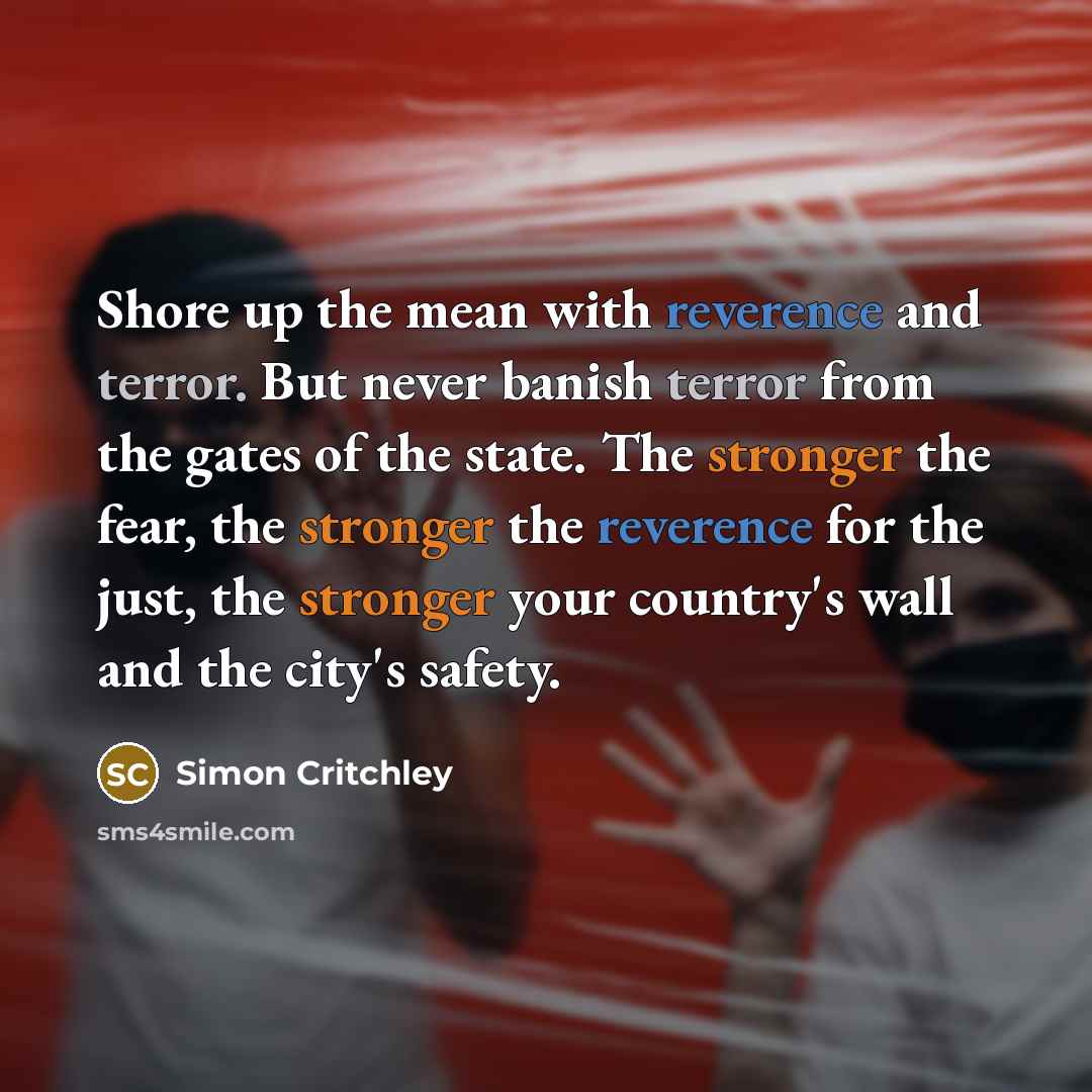“Shore up the mean with reverence and terror. But never banish terror from the gates of the state. The stronger the fear, the stronger the reverence for the just, the stronger your country's wall and the city's safety.” quote by Simon Critchley