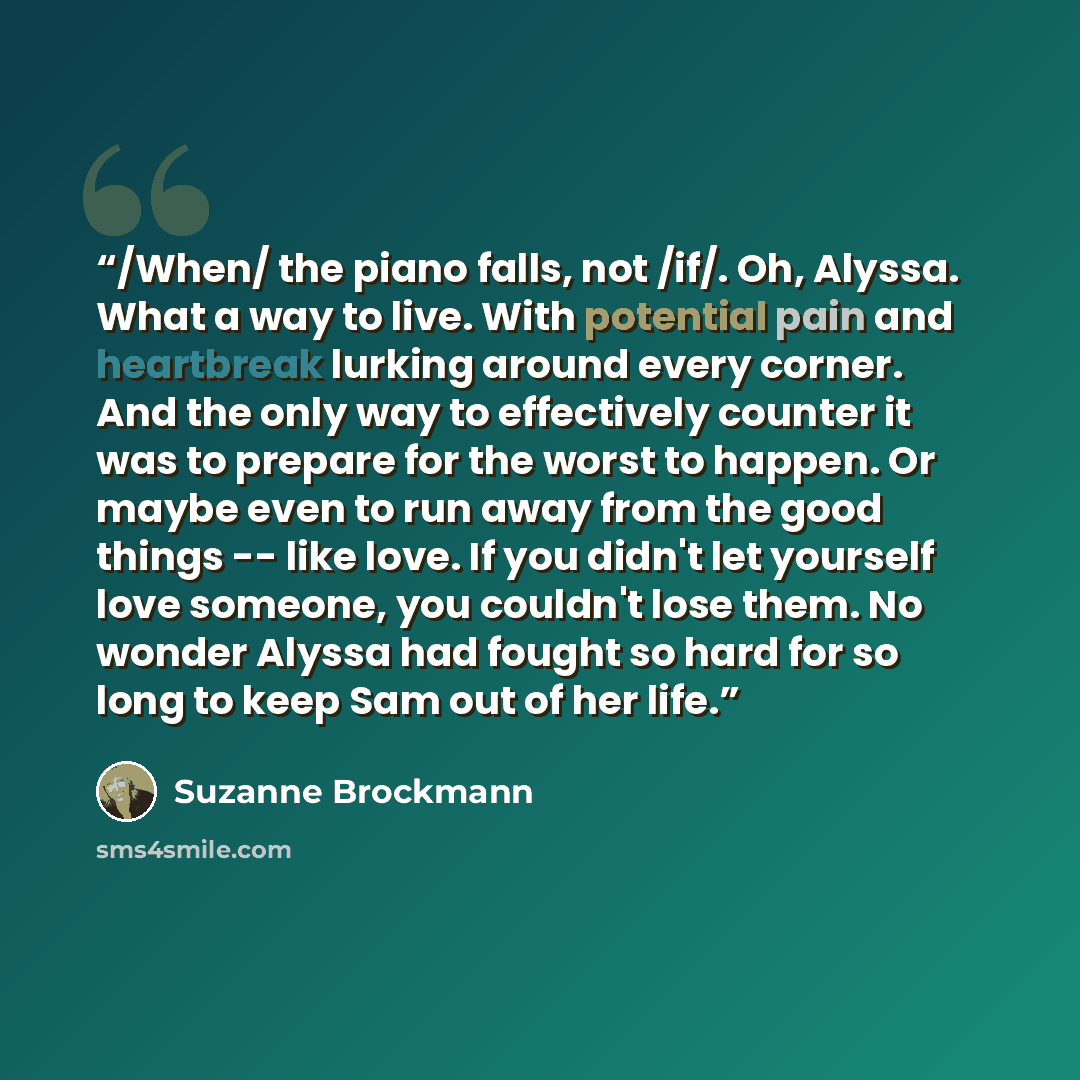 “/When/ the piano falls, not /if/. Oh, Alyssa. What a way to live. With potential pain and heartbreak lurking around every corner. And the only way to effectively counter it was to prepare for the worst to happen. Or maybe even to run away from the good things -- like love. If you didn't let…” quote by Suzanne Brockmann