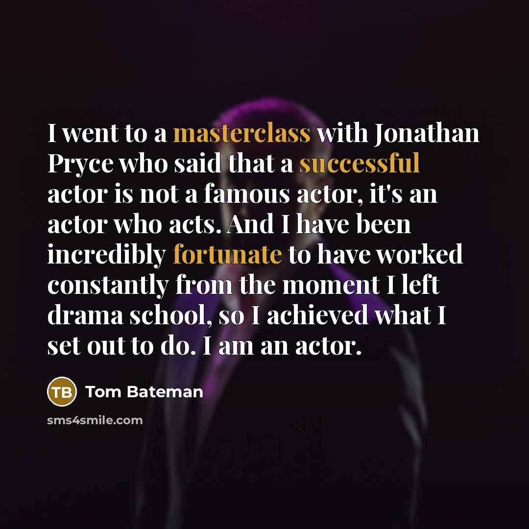 “I went to a masterclass with Jonathan Pryce who said that a successful actor is not a famous actor, it's an actor who acts. And I have been incredibly fortunate to have worked constantly from the moment I left drama school, so I achieved what I set out to do. I am an actor.” quote by Tom Bateman