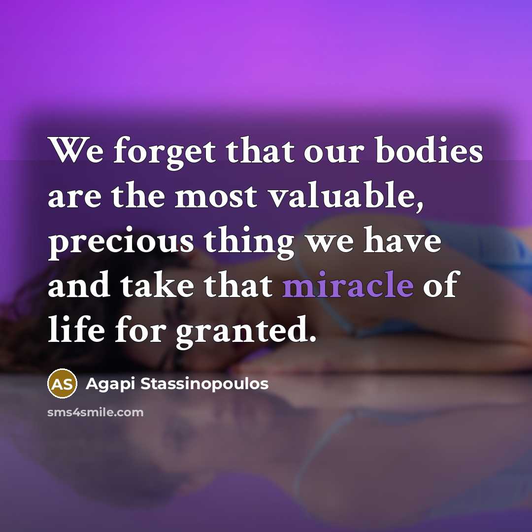 “We forget that our bodies are the most valuable, precious thing we have and take that miracle of life for granted.” quote by Agapi Stassinopoulos