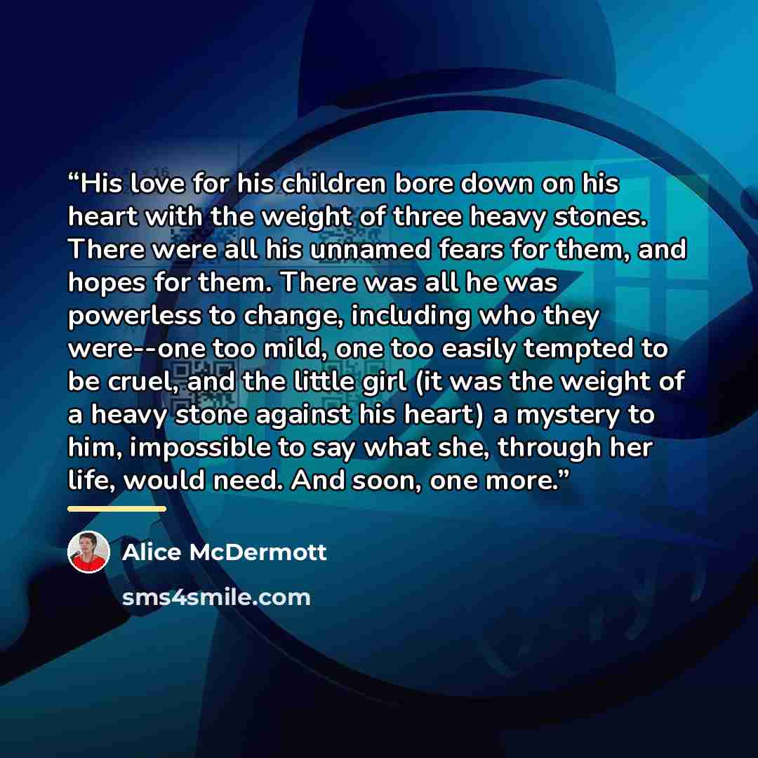 “His love for his children bore down on his heart with the weight of three heavy stones. There were all his unnamed fears for them, and hopes for them. There was all he was powerless to change, including who they were--one too mild, one too easily tempted to be cruel, and the little girl (it was…” quote by Alice McDermott