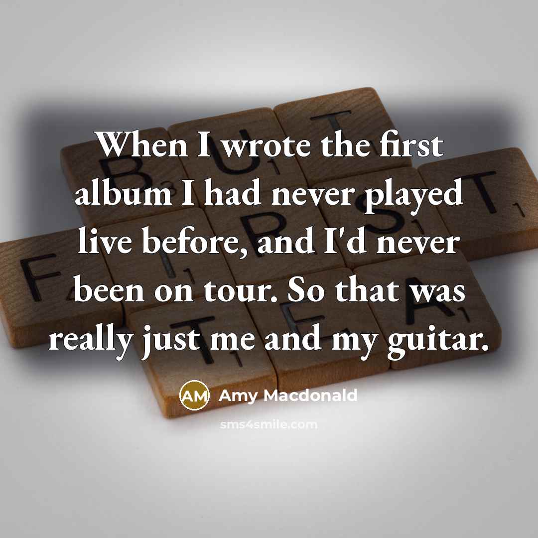 “When I wrote the first album I had never played live before, and I'd never been on tour. So that was really just me and my guitar.” quote by Amy Macdonald