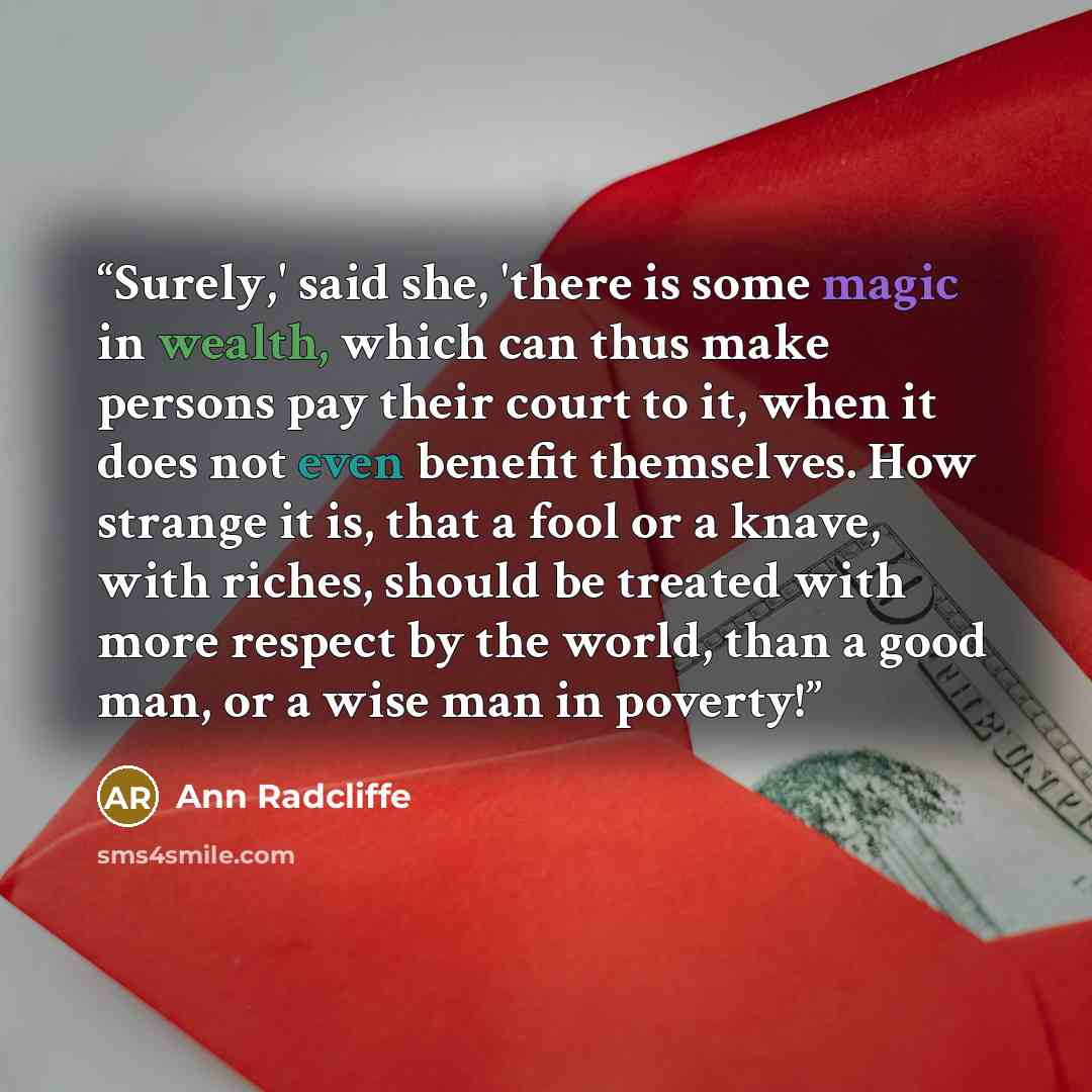 “Surely,' said she, 'there is some magic in wealth, which can thus make persons pay their court to it, when it does not even benefit themselves. How strange it is, that a fool or a knave, with riches, should be treated with more respect by the world, than a good man, or a wise man in poverty!” quote by Ann Radcliffe