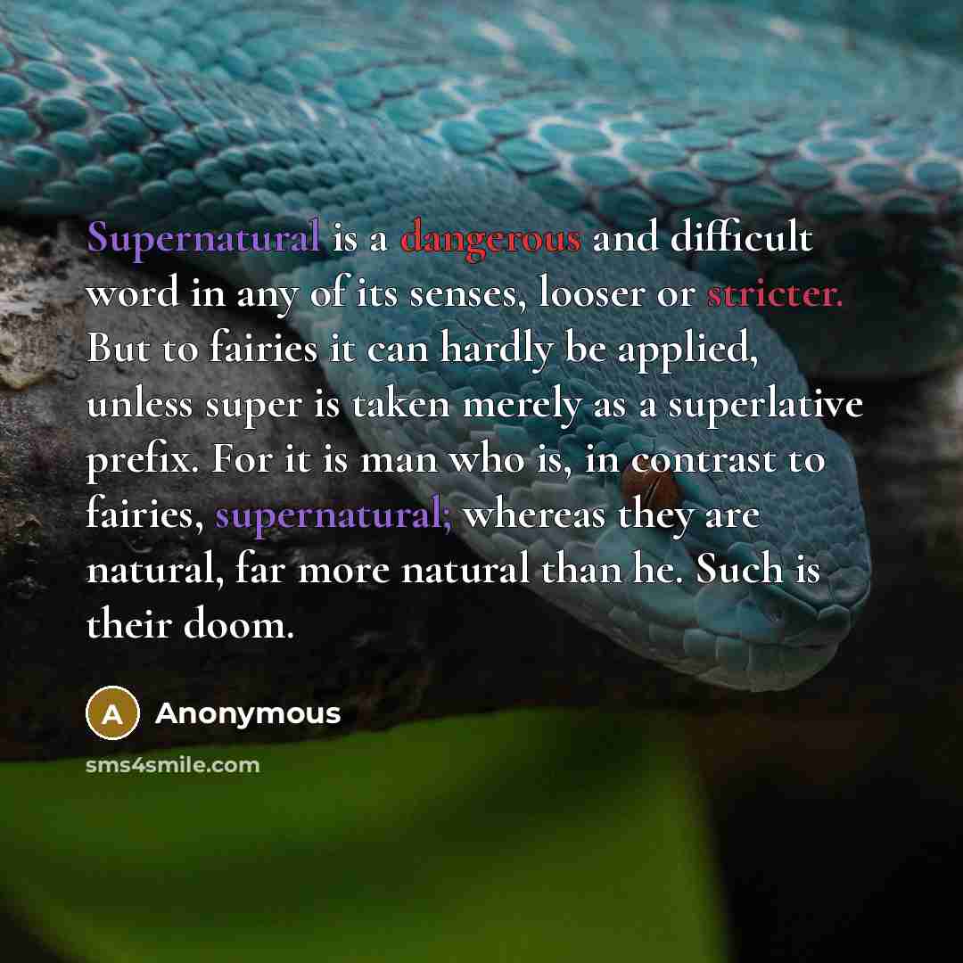 “Supernatural is a dangerous and difficult word in any of its senses, looser or stricter. But to fairies it can hardly be applied, unless super is taken merely as a superlative prefix. For it is man who is, in contrast to fairies, supernatural; whereas they are natural, far more natural than he…” quote by Anonymous