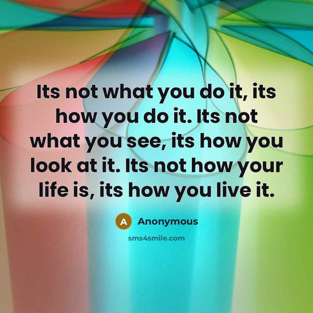 “Its not what you do it, its how you do it. Its not what you see, its how you look at it. Its not how your life is, its how you live it.” quote by Anonymous