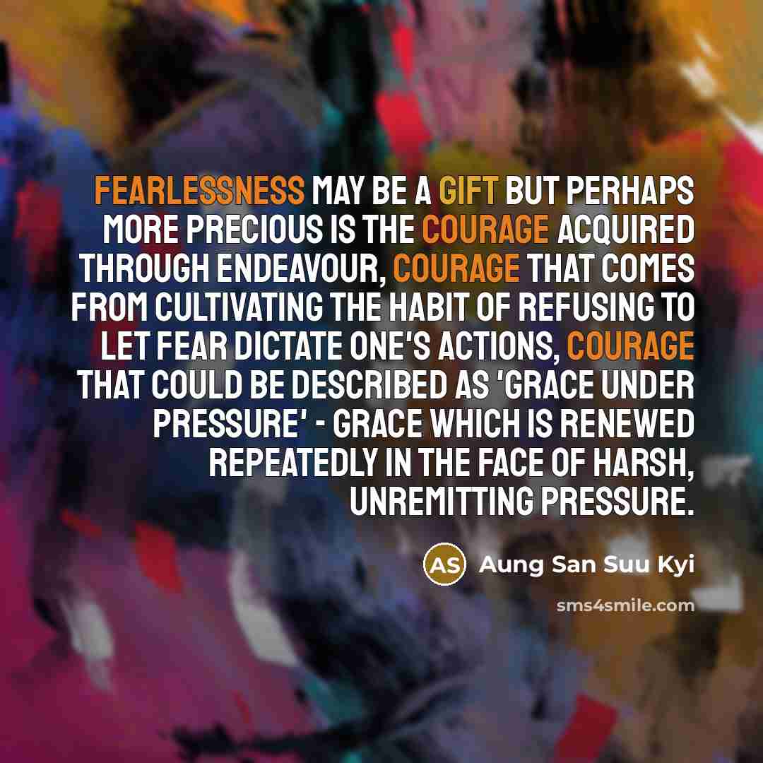 “Fearlessness may be a gift but perhaps more precious is the courage acquired through endeavour, courage that comes from cultivating the habit of refusing to let fear dictate one's actions, courage that could be described as 'grace under pressure' - grace which is renewed repeatedly in the face of…” quote by Aung San Suu Kyi