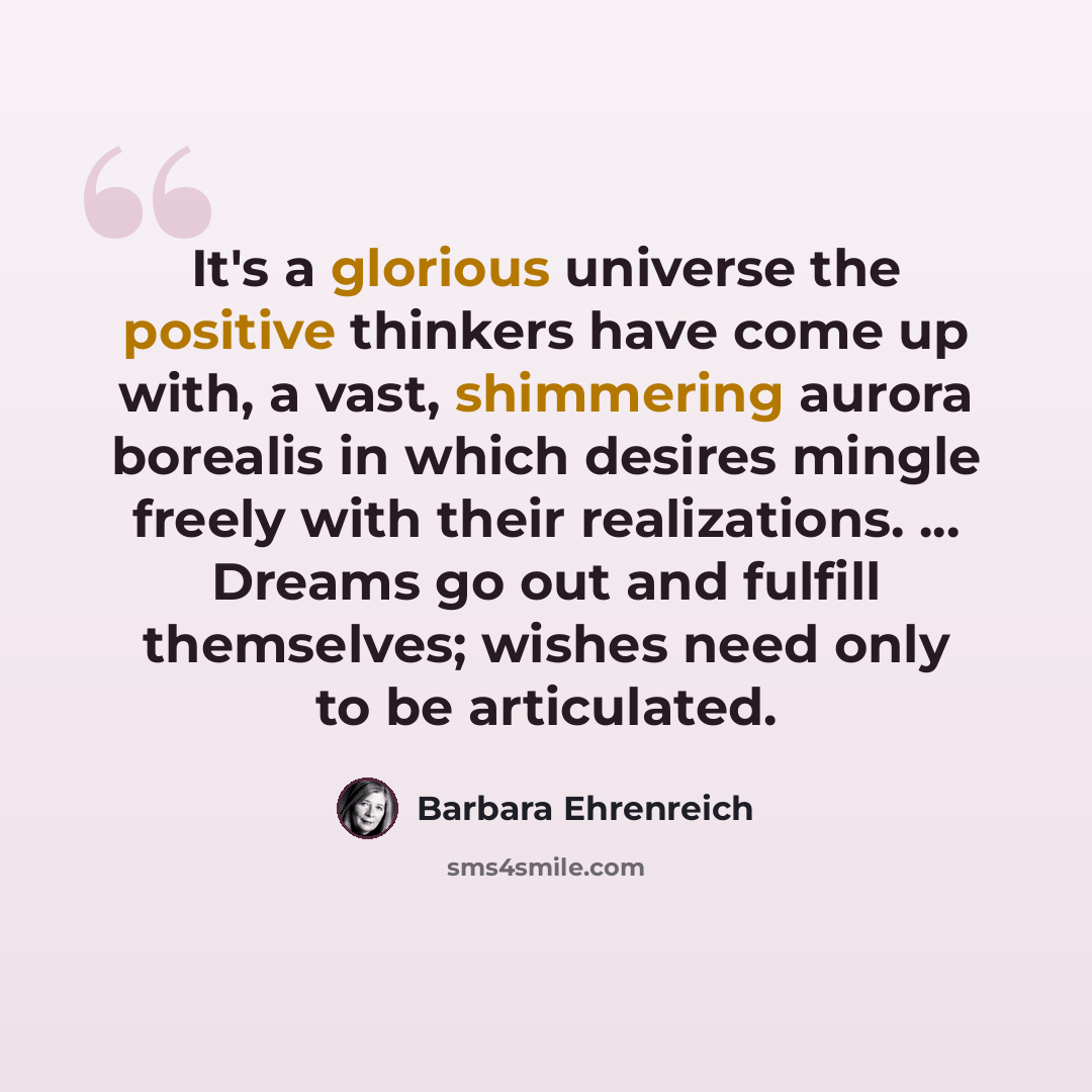 “It's a glorious universe the positive thinkers have come up with, a vast, shimmering aurora borealis in which desires mingle freely with their realizations. ... Dreams go out and fulfill themselves; wishes need only to be articulated.” quote by Barbara Ehrenreich