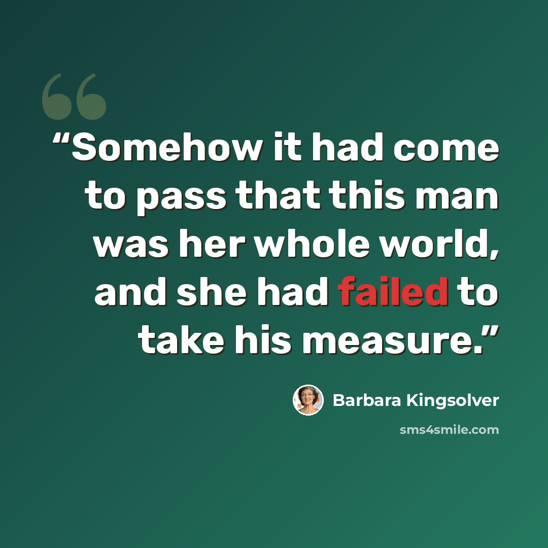 “Somehow it had come to pass that this man was her whole world, and she had failed to take his measure.” quote by Barbara Kingsolver