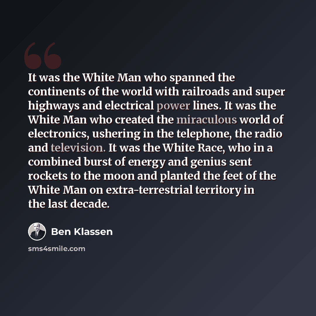 “It was the White Man who spanned the continents of the world with railroads and super highways and electrical power lines. It was the White Man who created the miraculous world of electronics, ushering in the telephone, the radio and television. It was the White Race, who in a combined burst of…” quote by Ben Klassen