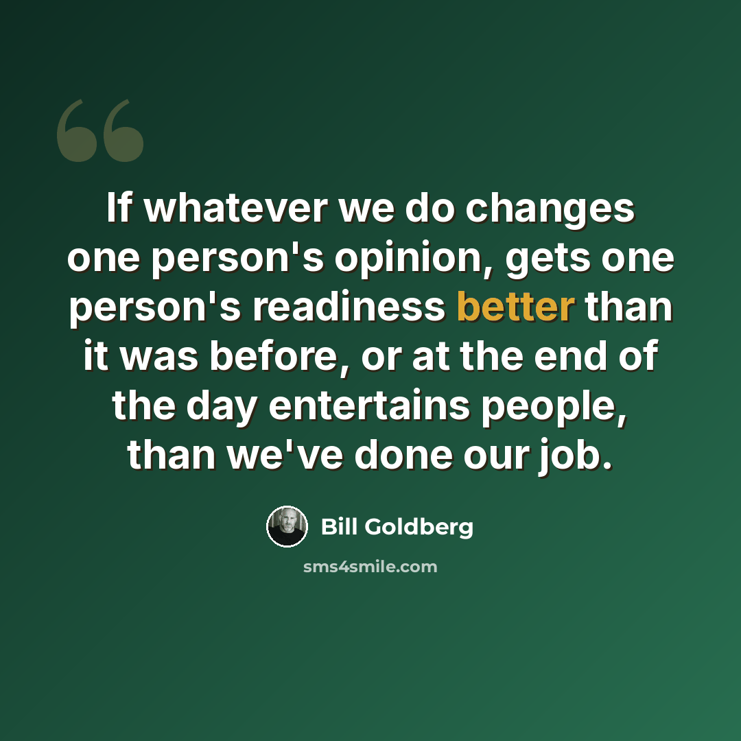 “If whatever we do changes one person's opinion, gets one person's readiness better than it was before, or at the end of the day entertains people, than we've done our job.” quote by Bill Goldberg