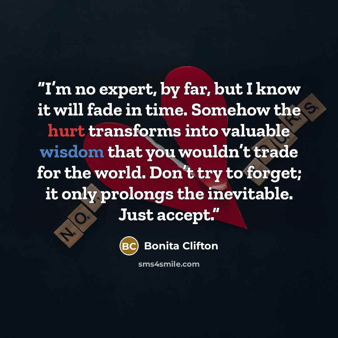 “I’m no expert, by far, but I know it will fade in time. Somehow the hurt transforms into valuable wisdom that you wouldn’t trade for the world. Don’t try to forget; it only prolongs the inevitable. Just accept.” quote by Bonita Clifton