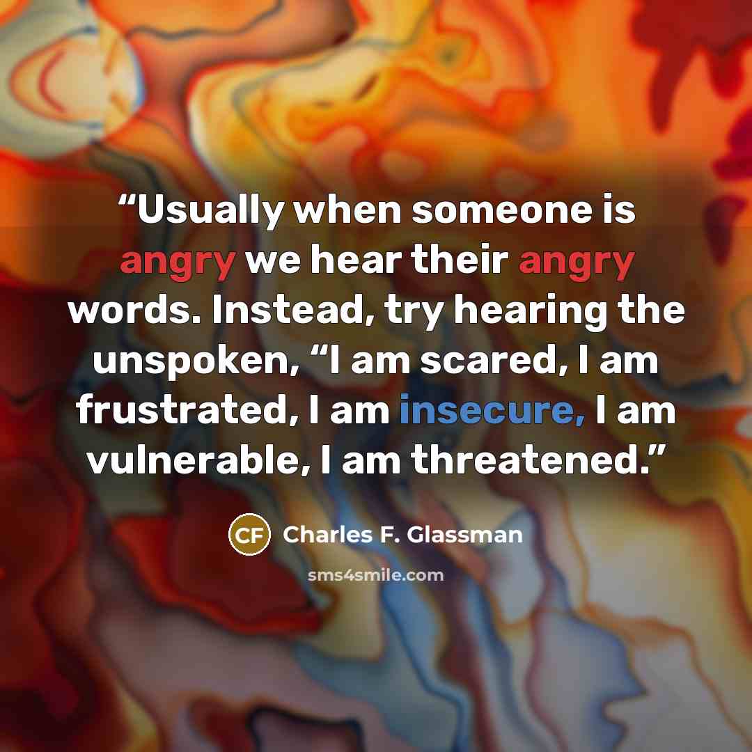 “Usually when someone is angry we hear their angry words. Instead, try hearing the unspoken, “I am scared, I am frustrated, I am insecure, I am vulnerable, I am threatened.” quote by Charles F. Glassman