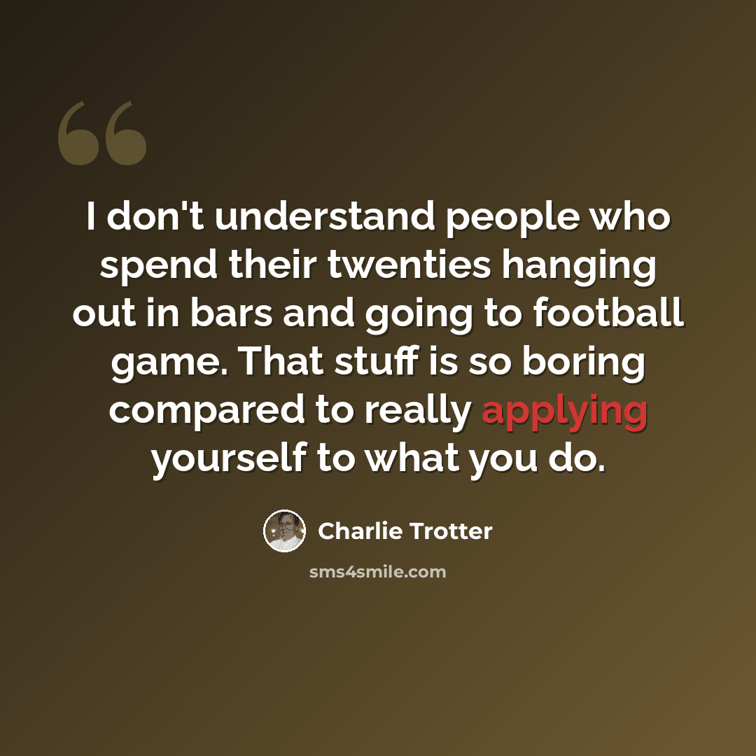 “I don't understand people who spend their twenties hanging out in bars and going to football game. That stuff is so boring compared to really applying yourself to what you do.” quote by Charlie Trotter