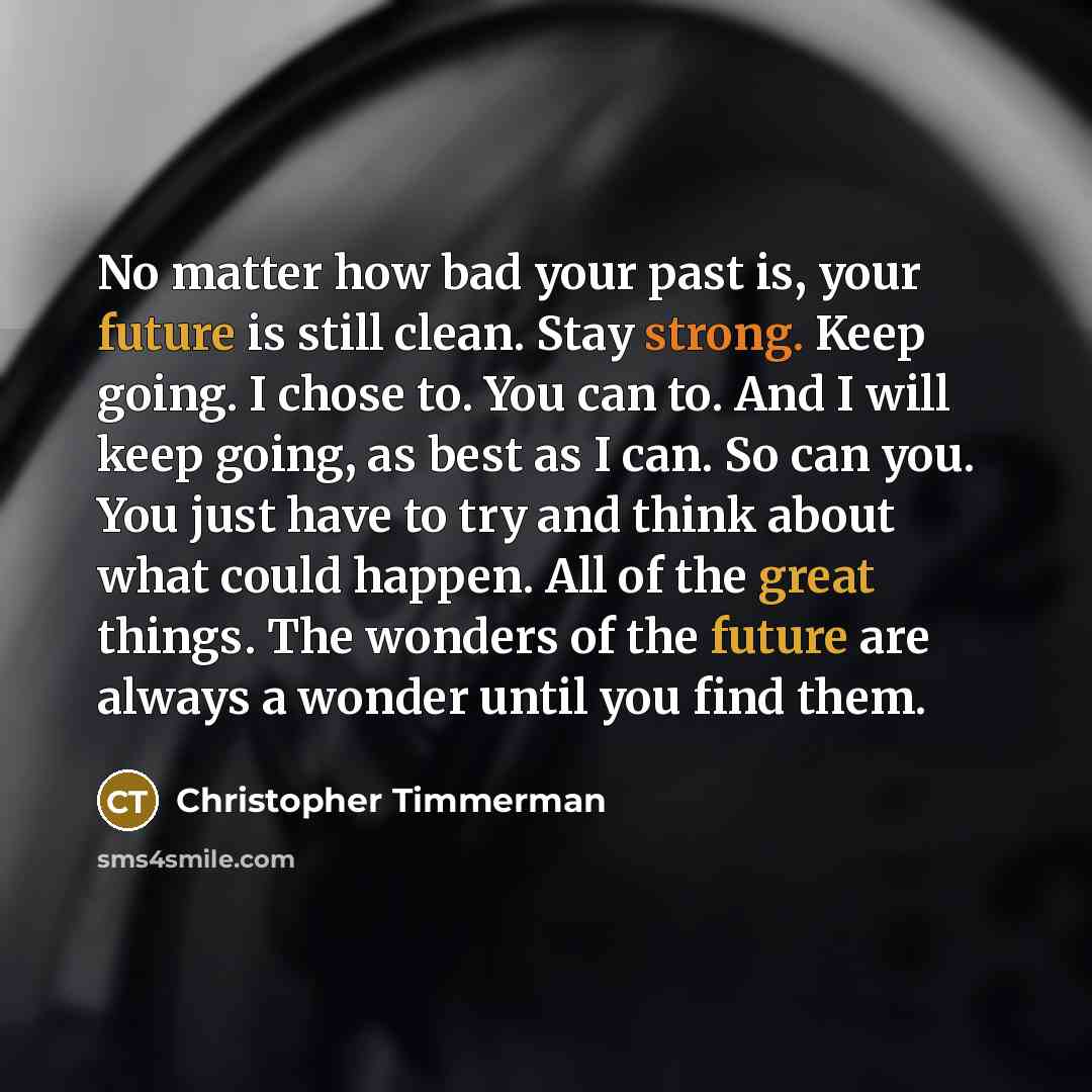 “No matter how bad your past is, your future is still clean. Stay strong. Keep going. I chose to. You can to. And I will keep going, as best as I can. So can you. You just have to try and think about what could happen. All of the great things. The wonders of the future are always a wonder until you…” quote by Christopher Timmerman