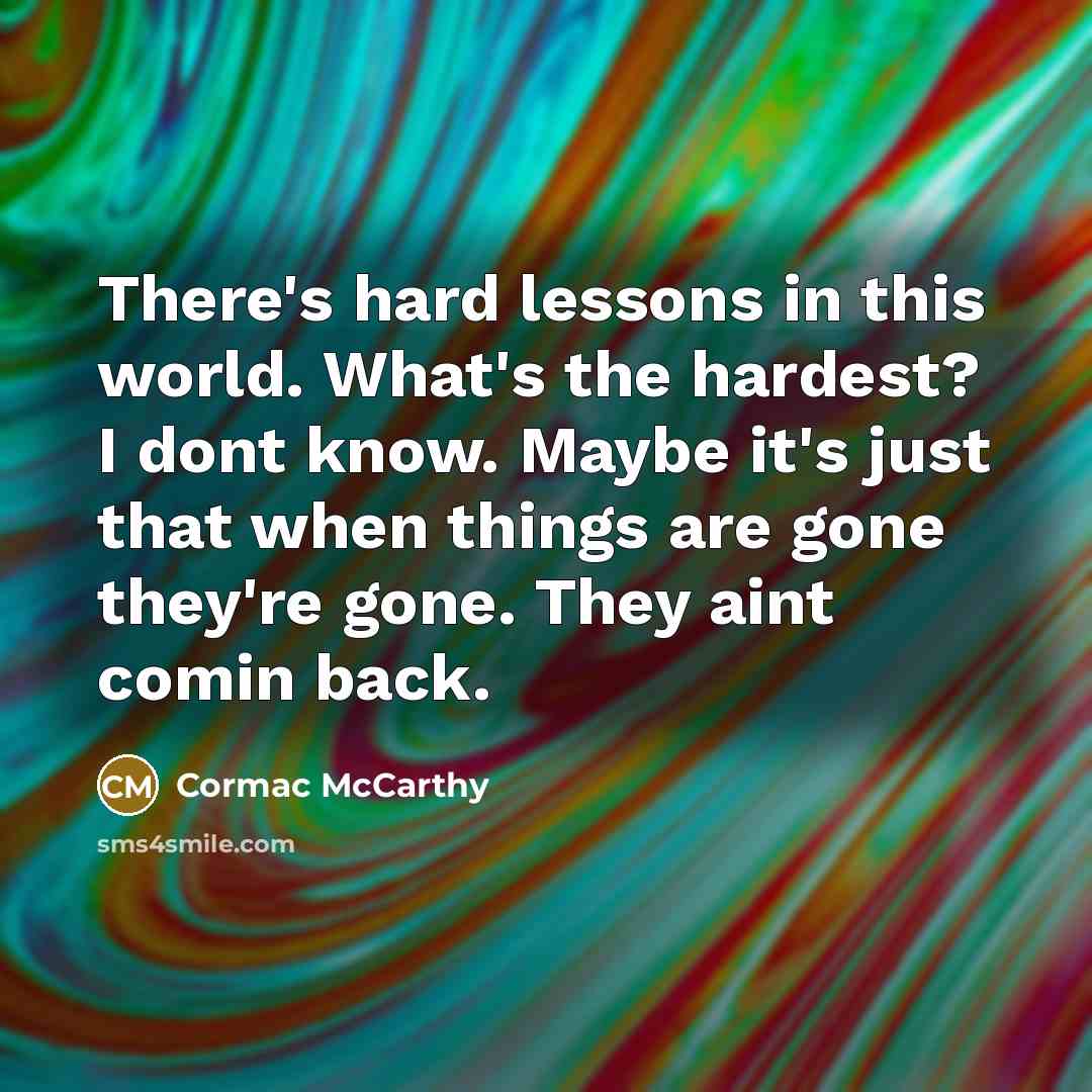“There's hard lessons in this world. What's the hardest? I dont know. Maybe it's just that when things are gone they're gone. They aint comin back.” quote by Cormac McCarthy