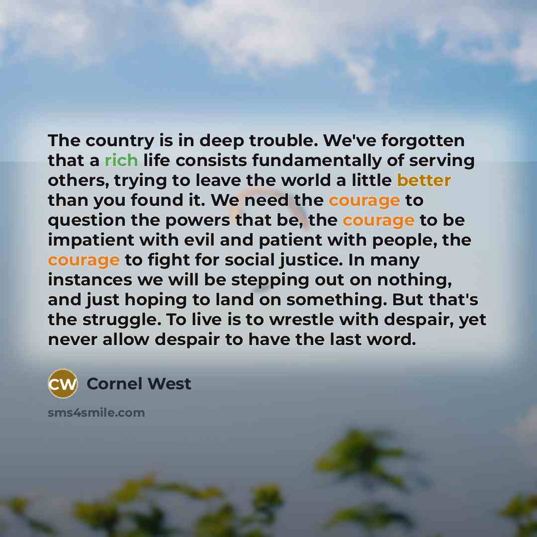 “The country is in deep trouble. We've forgotten that a rich life consists fundamentally of serving others, trying to leave the world a little better than you found it. We need the courage to question the powers that be, the courage to be impatient with evil and patient with people, the courage to…” quote by Cornel West