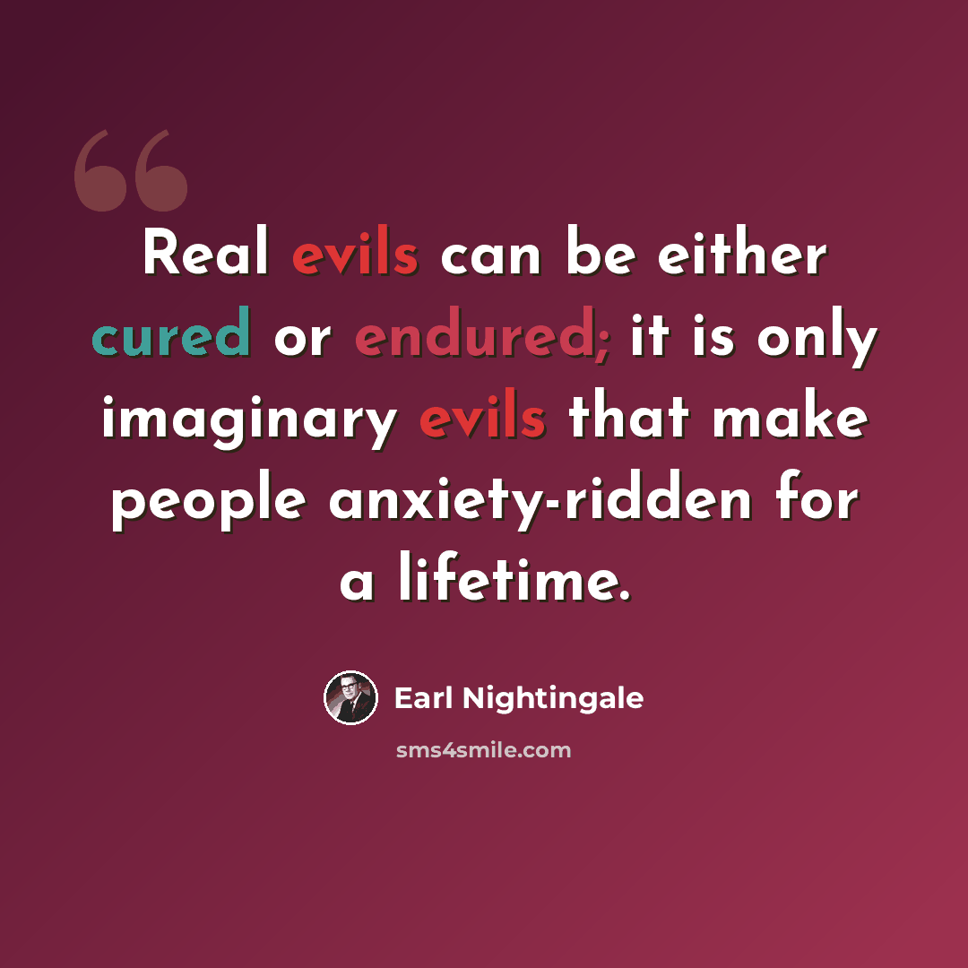 “Real evils can be either cured or endured; it is only imaginary evils that make people anxiety-ridden for a lifetime.” quote by Earl Nightingale