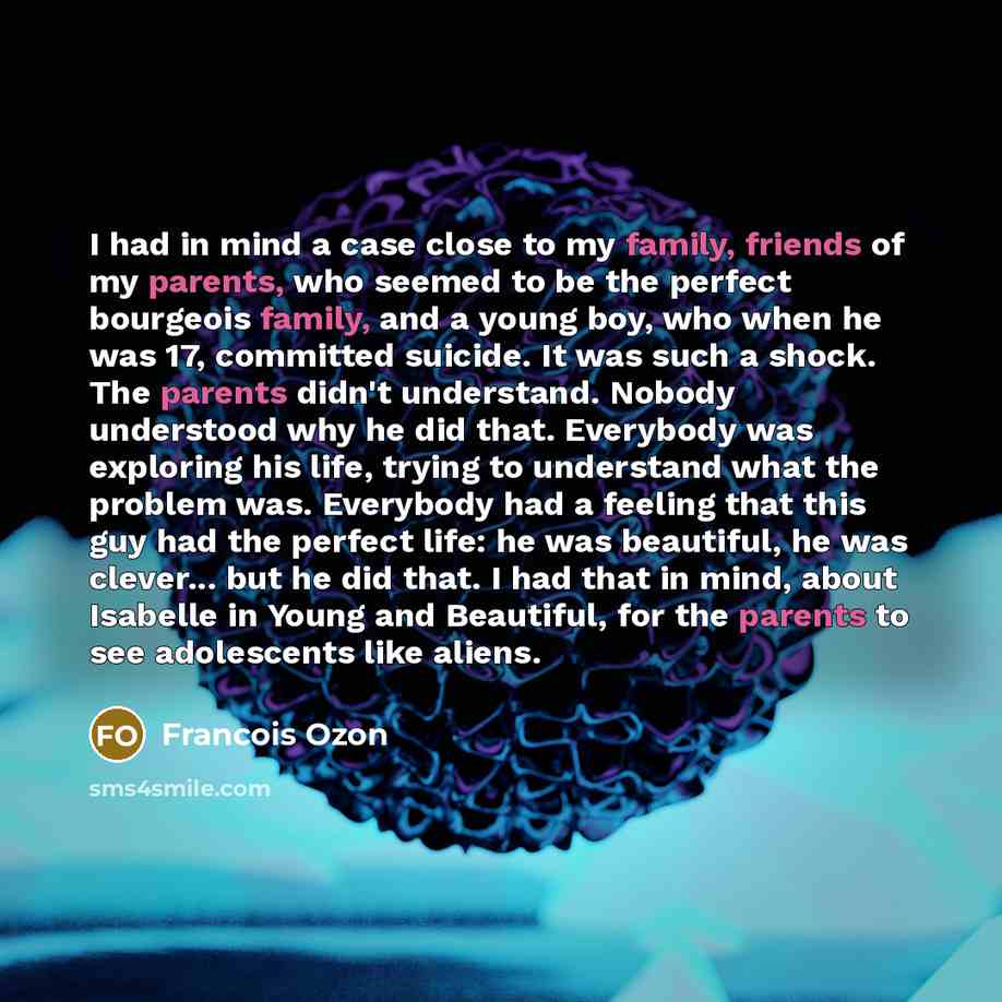 “I had in mind a case close to my family, friends of my parents, who seemed to be the perfect bourgeois family, and a young boy, who when he was 17, committed suicide. It was such a shock. The parents didn't understand. Nobody understood why he did that. Everybody was exploring his life, trying to…” quote by Francois Ozon