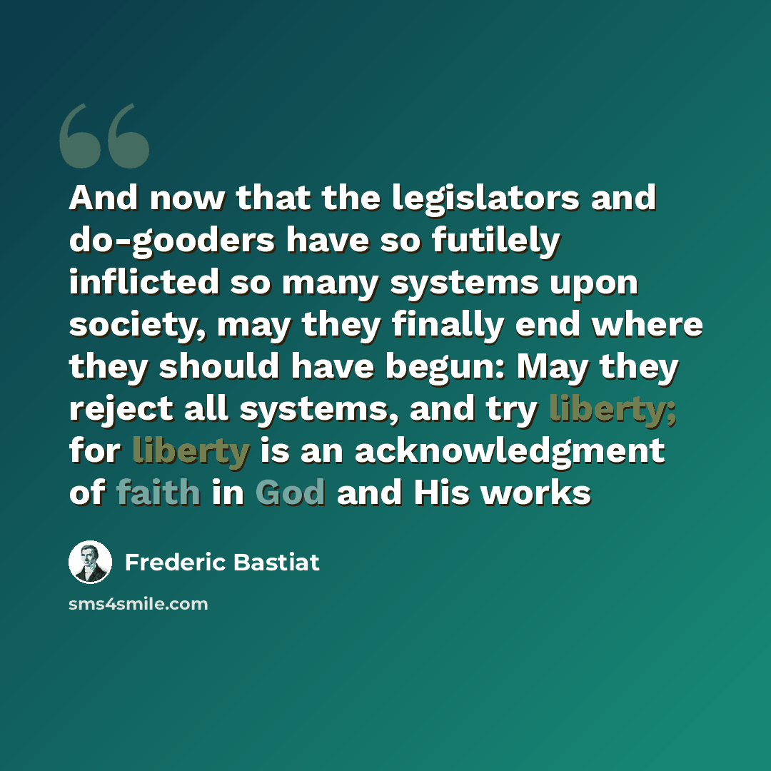 “And now that the legislators and do-gooders have so futilely inflicted so many systems upon society, may they finally end where they should have begun: May they reject all systems, and try liberty; for liberty is an acknowledgment of faith in God and His works” quote by Frederic Bastiat