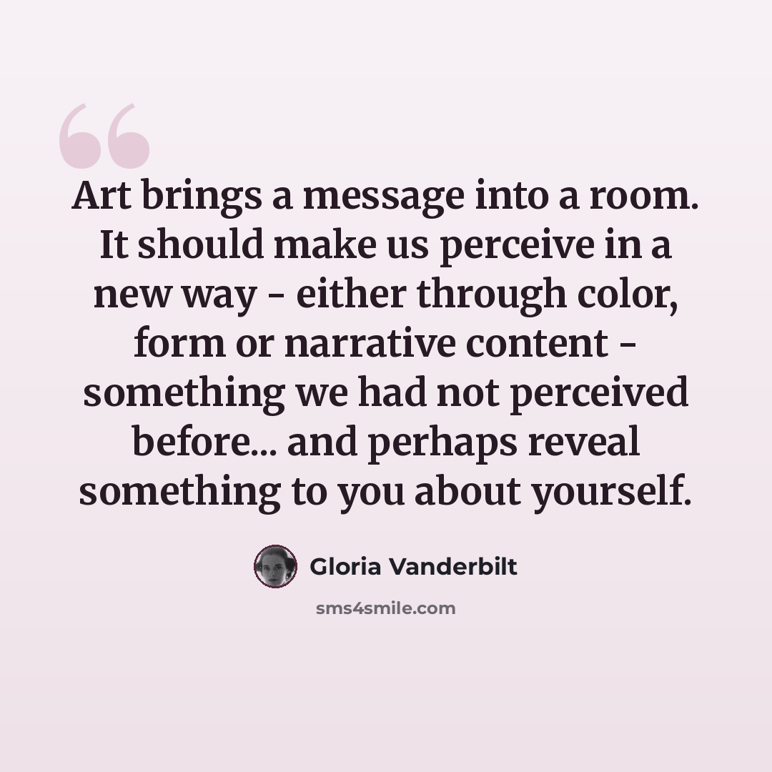 “Art brings a message into a room. It should make us perceive in a new way - either through color, form or narrative content - something we had not perceived before... and perhaps reveal something to you about yourself.” quote by Gloria Vanderbilt