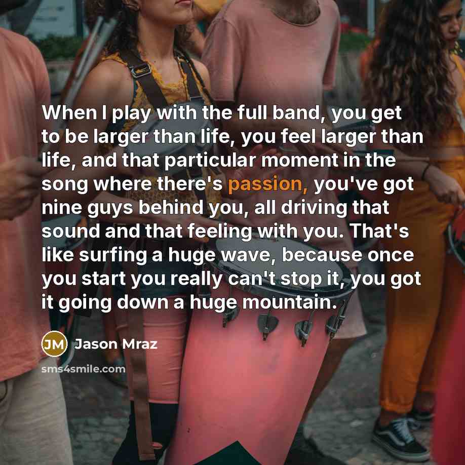“When I play with the full band, you get to be larger than life, you feel larger than life, and that particular moment in the song where there's passion, you've got nine guys behind you, all driving that sound and that feeling with you. That's like surfing a huge wave, because once you start you…” quote by Jason Mraz