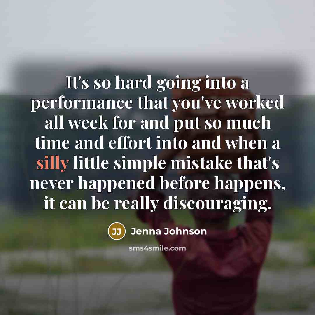 “It's so hard going into a performance that you've worked all week for and put so much time and effort into and when a silly little simple mistake that's never happened before happens, it can be really discouraging.” quote by Jenna Johnson
