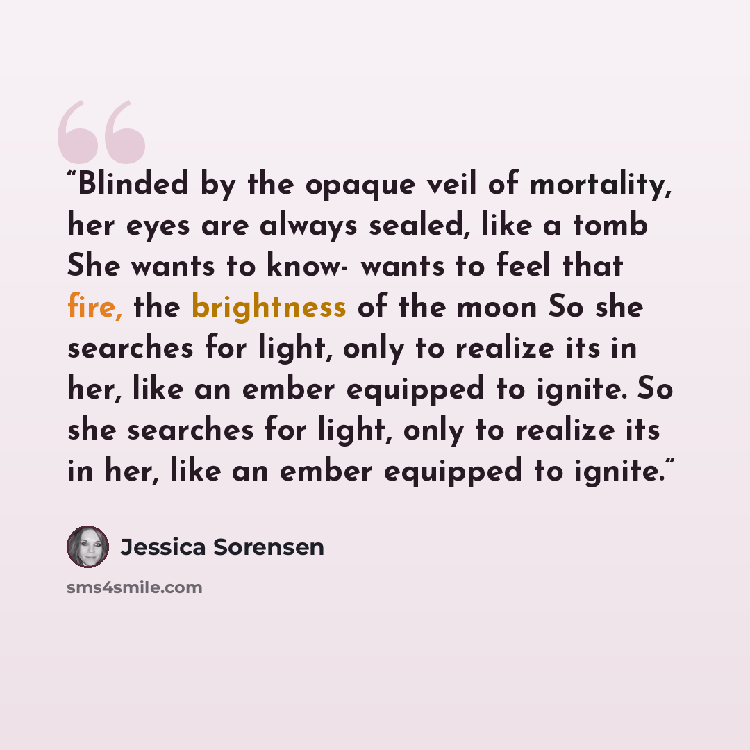 “Blinded by the opaque veil of mortality, her eyes are always sealed, like a tomb She wants to know- wants to feel that fire, the brightness of the moon So she searches for light, only to realize its in her, like an ember equipped to ignite. So she searches for light, only to realize its in her…” quote by Jessica Sorensen