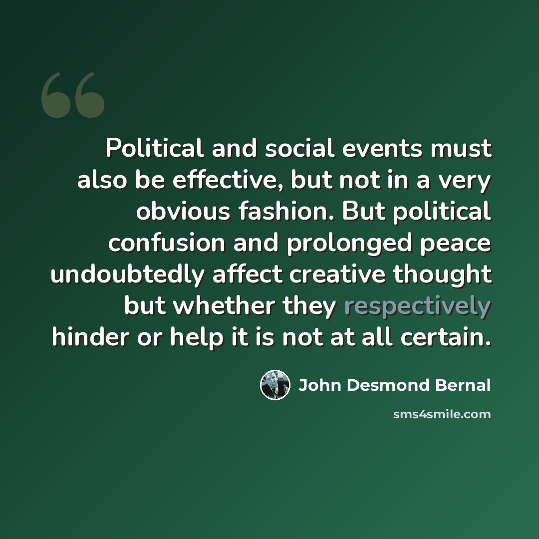 “Political and social events must also be effective, but not in a very obvious fashion. But political confusion and prolonged peace undoubtedly affect creative thought but whether they respectively hinder or help it is not at all certain.” quote by John Desmond Bernal