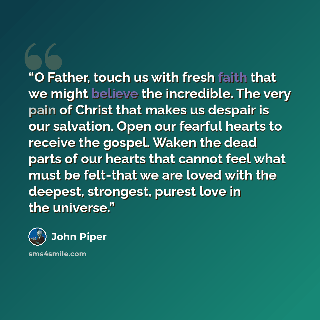 “O Father, touch us with fresh faith that we might believe the incredible. The very pain of Christ that makes us despair is our salvation. Open our fearful hearts to receive the gospel. Waken the dead parts of our hearts that cannot feel what must be felt-that we are loved with the deepest…” quote by John Piper
