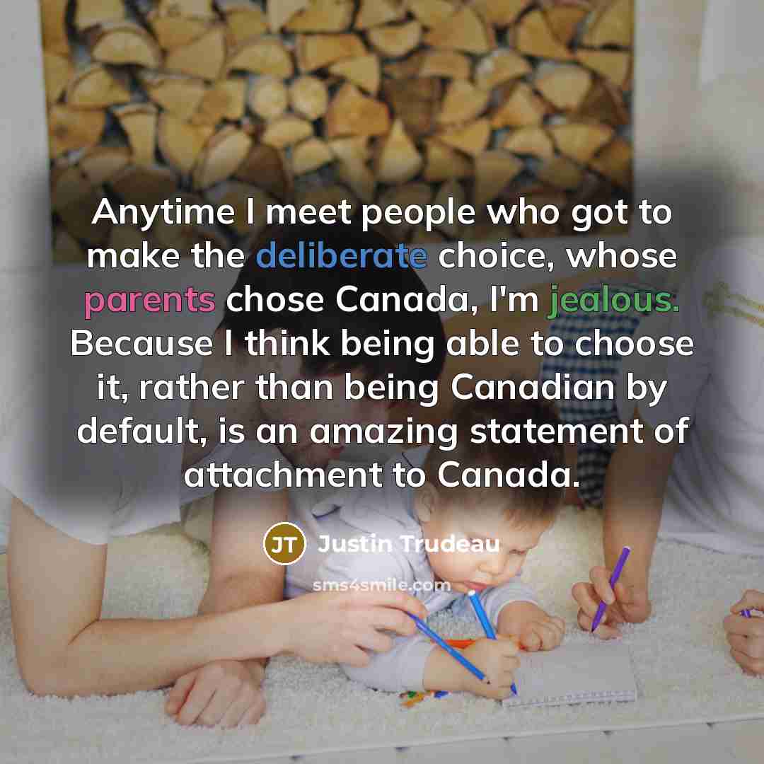“Anytime I meet people who got to make the deliberate choice, whose parents chose Canada, I'm jealous. Because I think being able to choose it, rather than being Canadian by default, is an amazing statement of attachment to Canada.” quote by Justin Trudeau