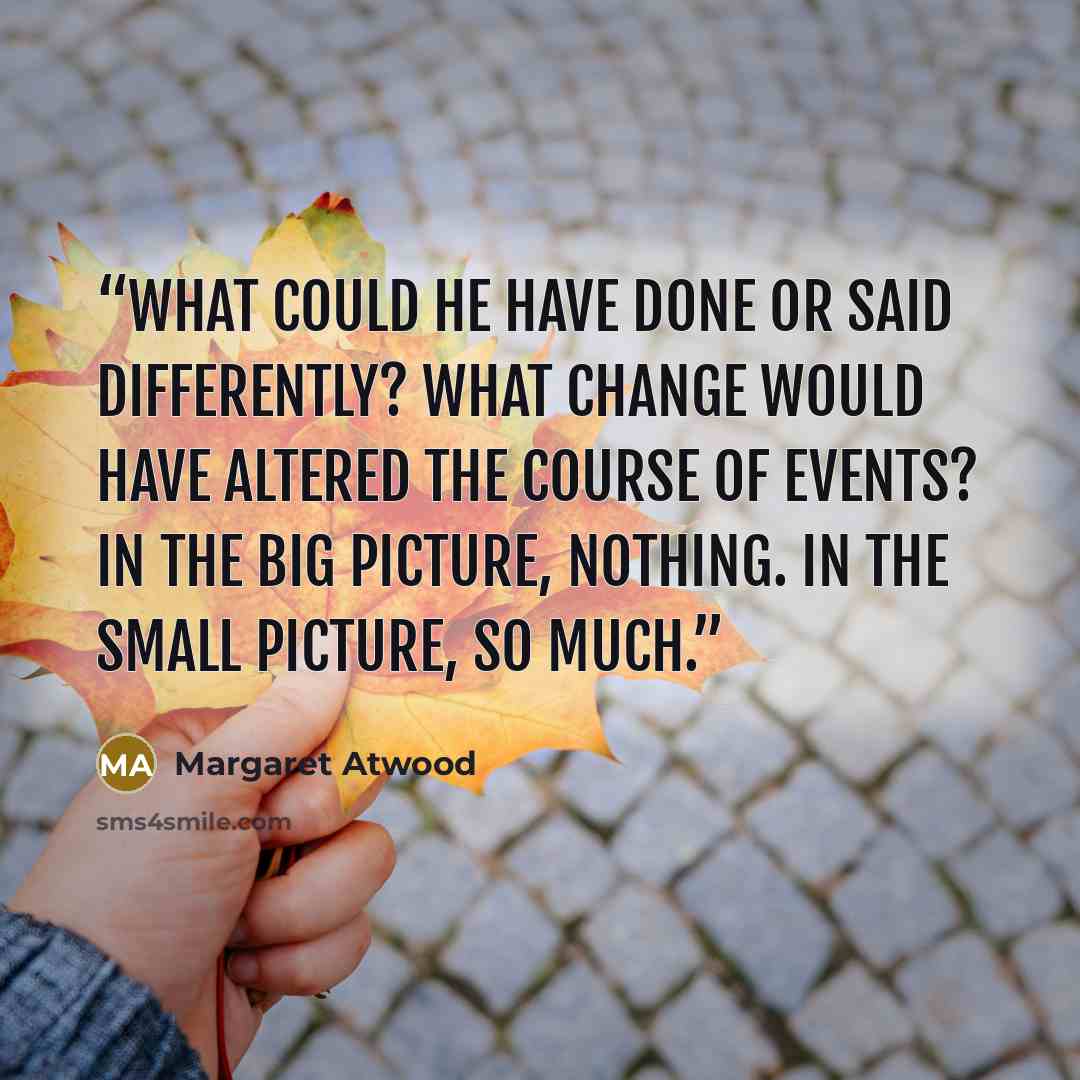 “What could he have done or said differently? What change would have altered the course of events? In the big picture, nothing. In the small picture, so much.” quote by Margaret Atwood