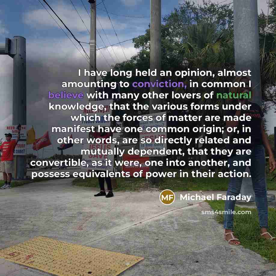 “I have long held an opinion, almost amounting to conviction, in common I believe with many other lovers of natural knowledge, that the various forms under which the forces of matter are made manifest have one common origin; or, in other words, are so directly related and mutually dependent, that…” quote by Michael Faraday