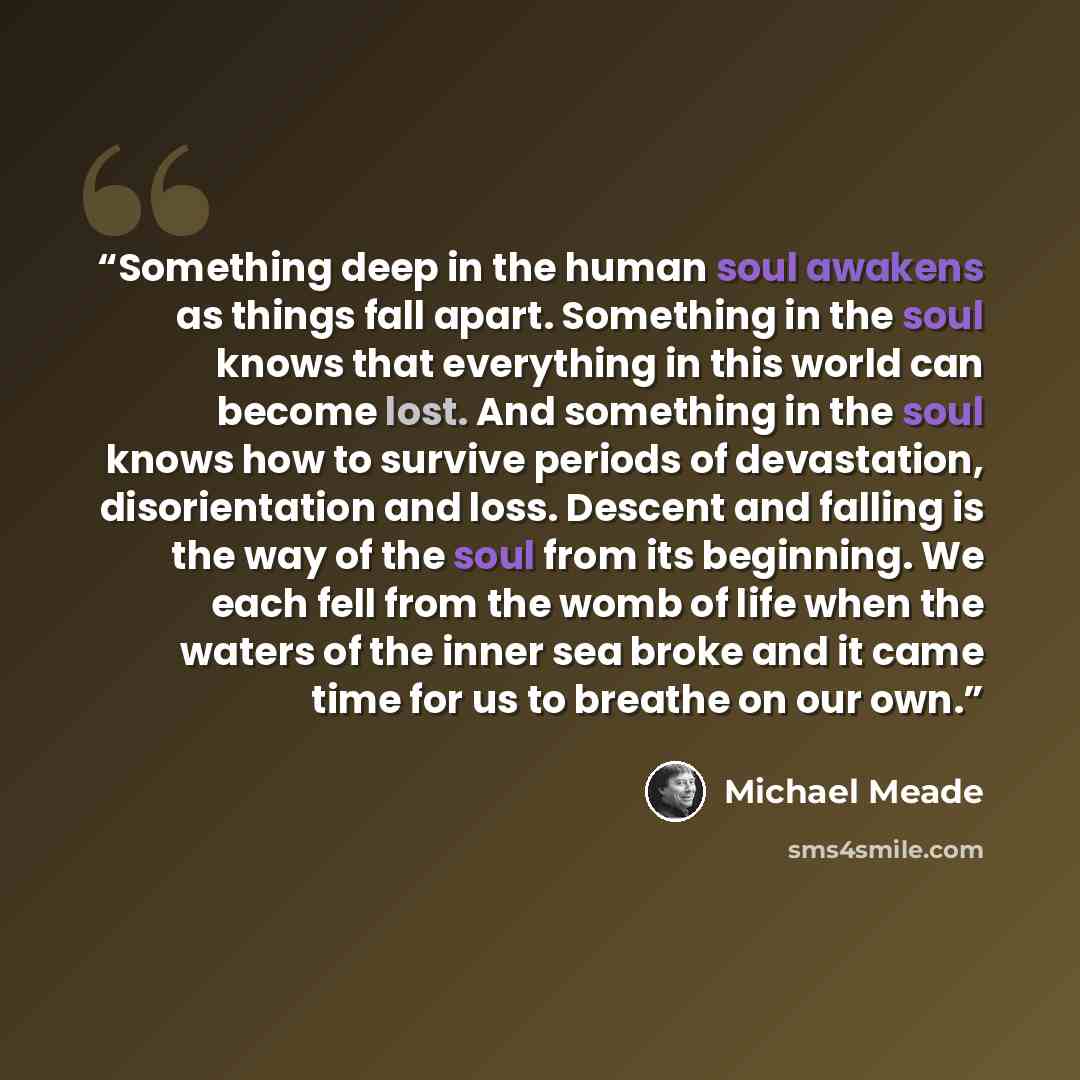 “Something deep in the human soul awakens as things fall apart. Something in the soul knows that everything in this world can become lost. And something in the soul knows how to survive periods of devastation, disorientation and loss. Descent and falling is the way of the soul from its beginning…” quote by Michael Meade