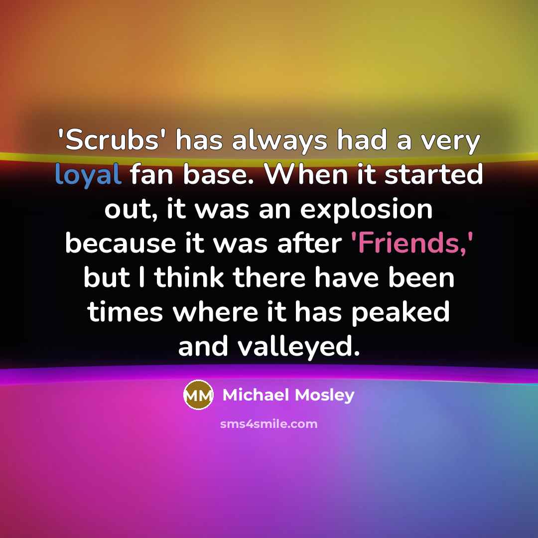“'Scrubs' has always had a very loyal fan base. When it started out, it was an explosion because it was after 'Friends,' but I think there have been times where it has peaked and valleyed.” quote by Michael Mosley