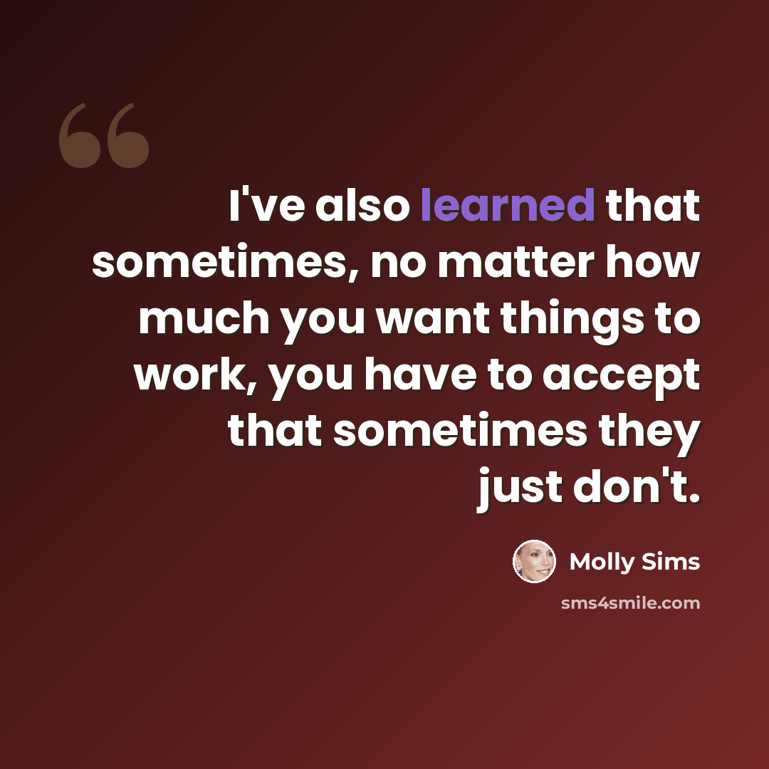 “I've also learned that sometimes, no matter how much you want things to work, you have to accept that sometimes they just don't.” quote by Molly Sims