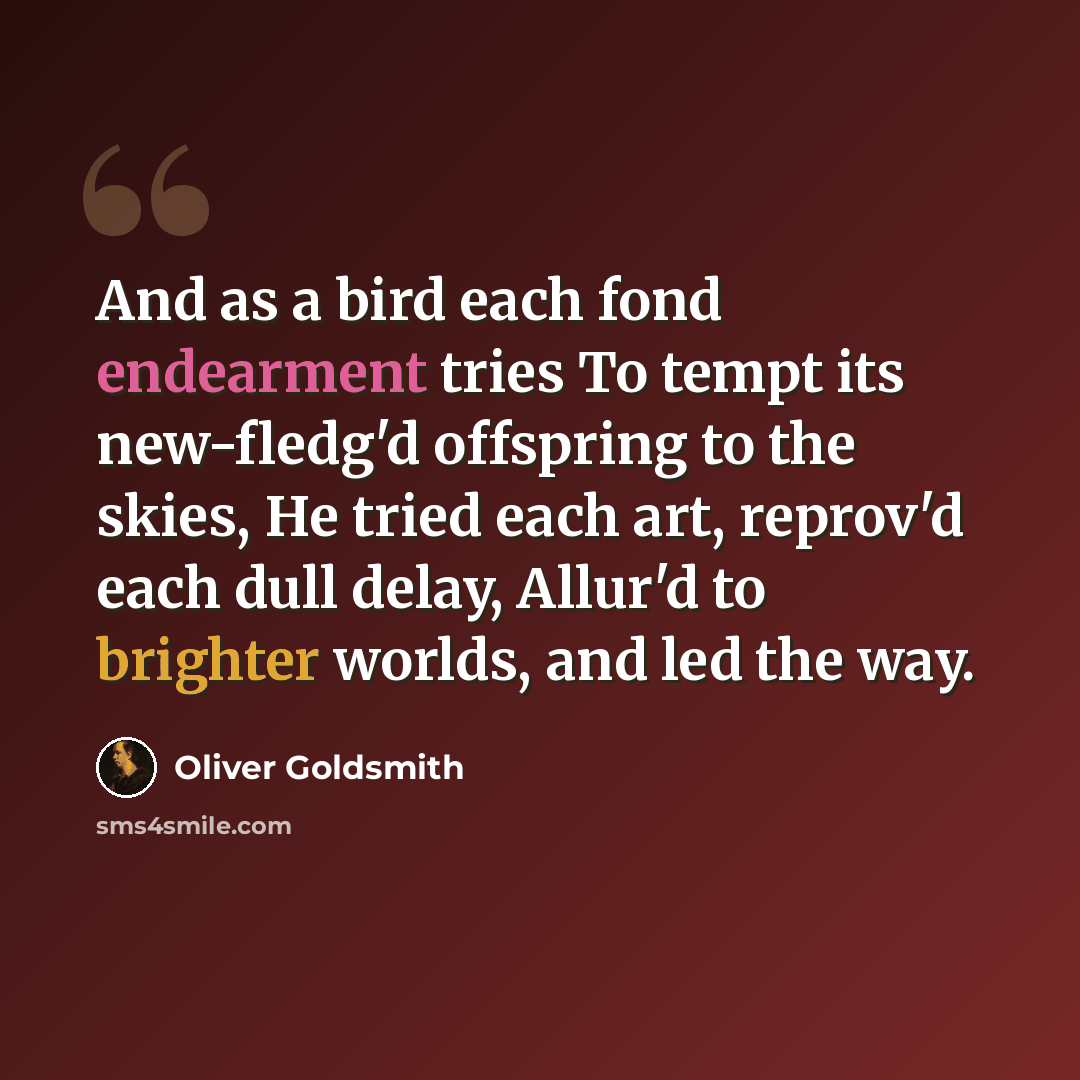 “And as a bird each fond endearment tries To tempt its new-fledg'd offspring to the skies, He tried each art, reprov'd each dull delay, Allur'd to brighter worlds, and led the way.” quote by Oliver Goldsmith