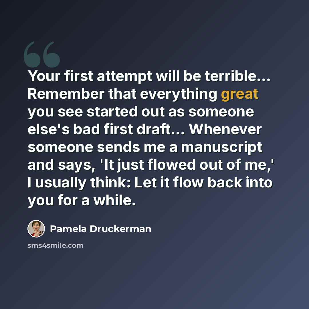 “Your first attempt will be terrible… Remember that everything great you see started out as someone else's bad first draft… Whenever someone sends me a manuscript and says, 'It just flowed out of me,' I usually think: Let it flow back into you for a while.” quote by Pamela Druckerman