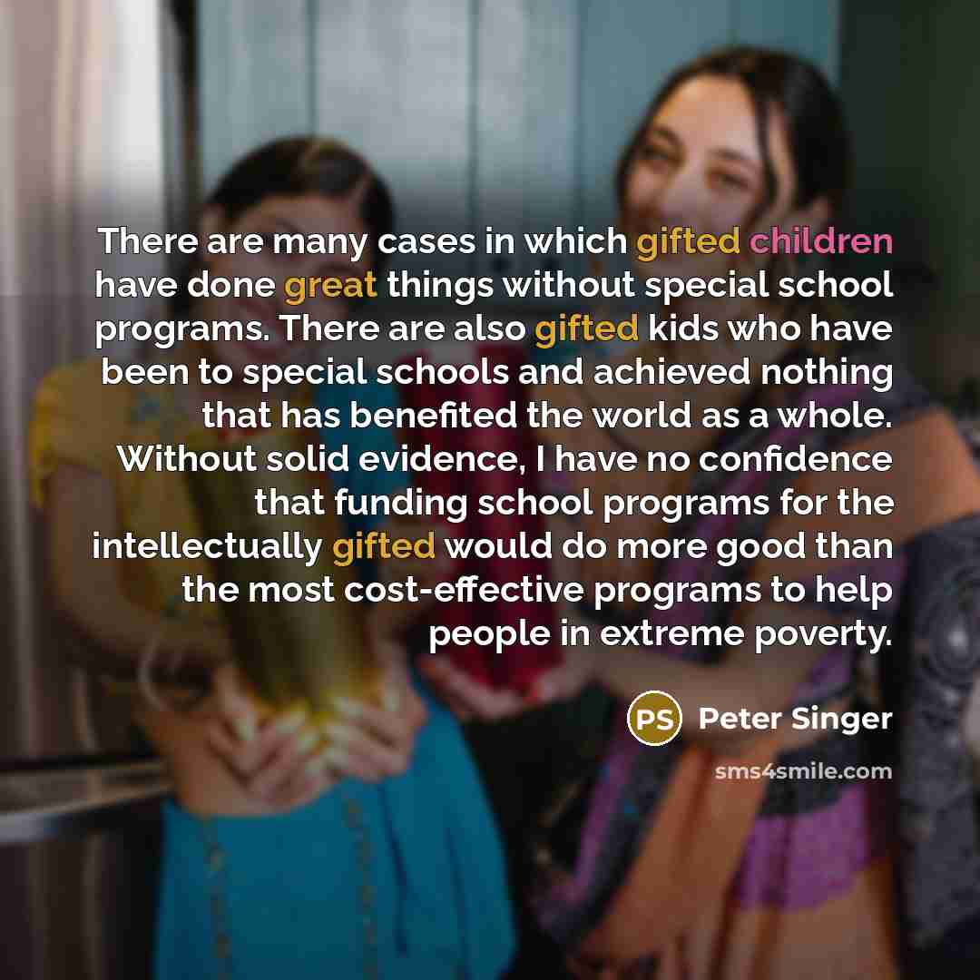 “There are many cases in which gifted children have done great things without special school programs. There are also gifted kids who have been to special schools and achieved nothing that has benefited the world as a whole. Without solid evidence, I have no confidence that funding school programs…” quote by Peter Singer