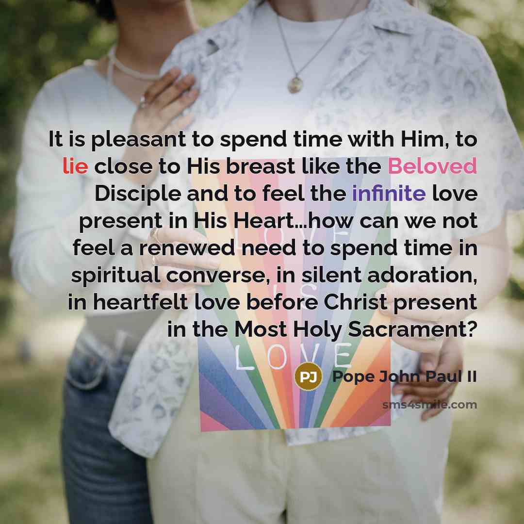 “It is pleasant to spend time with Him, to lie close to His breast like the Beloved Disciple and to feel the infinite love present in His Heart…how can we not feel a renewed need to spend time in spiritual converse, in silent adoration, in heartfelt love before Christ present in the Most Holy…” quote by Pope John Paul II