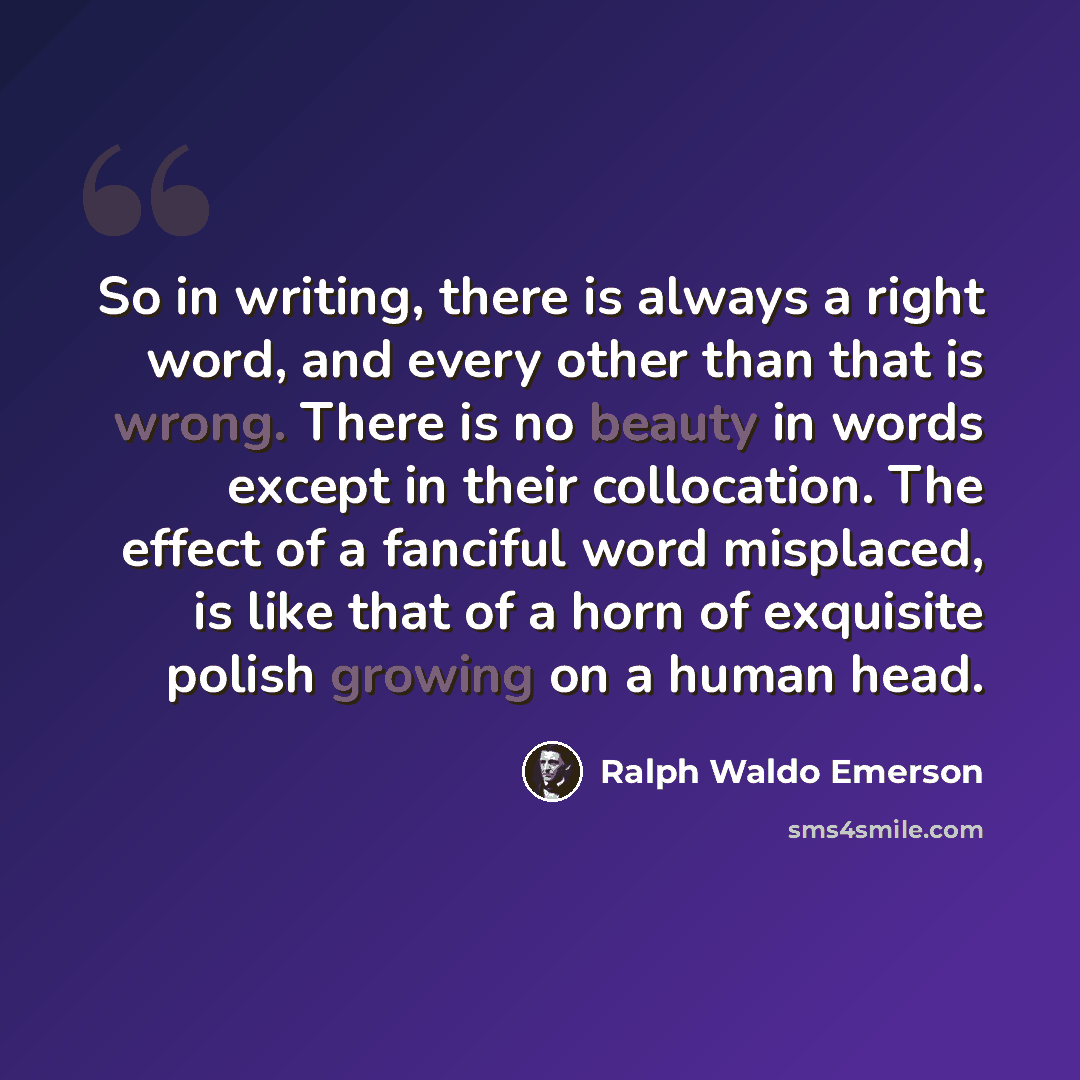 “So in writing, there is always a right word, and every other than that is wrong. There is no beauty in words except in their collocation. The effect of a fanciful word misplaced, is like that of a horn of exquisite polish growing on a human head.” quote by Ralph Waldo Emerson