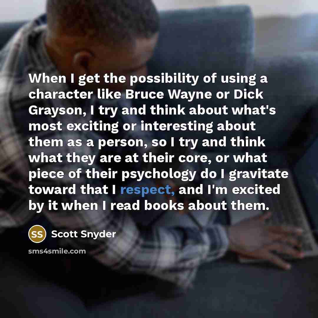 “When I get the possibility of using a character like Bruce Wayne or Dick Grayson, I try and think about what's most exciting or interesting about them as a person, so I try and think what they are at their core, or what piece of their psychology do I gravitate toward that I respect, and I'm…” quote by Scott Snyder