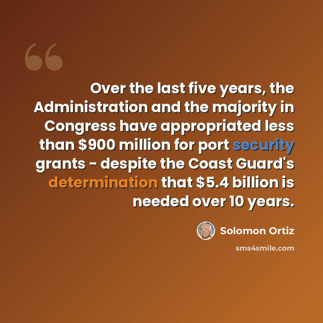 “Over the last five years, the Administration and the majority in Congress have appropriated less than $900 million for port security grants - despite the Coast Guard's determination that $5.4 billion is needed over 10 years.” quote by Solomon Ortiz