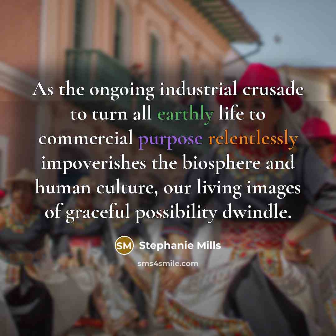“As the ongoing industrial crusade to turn all earthly life to commercial purpose relentlessly impoverishes the biosphere and human culture, our living images of graceful possibility dwindle.” quote by Stephanie Mills