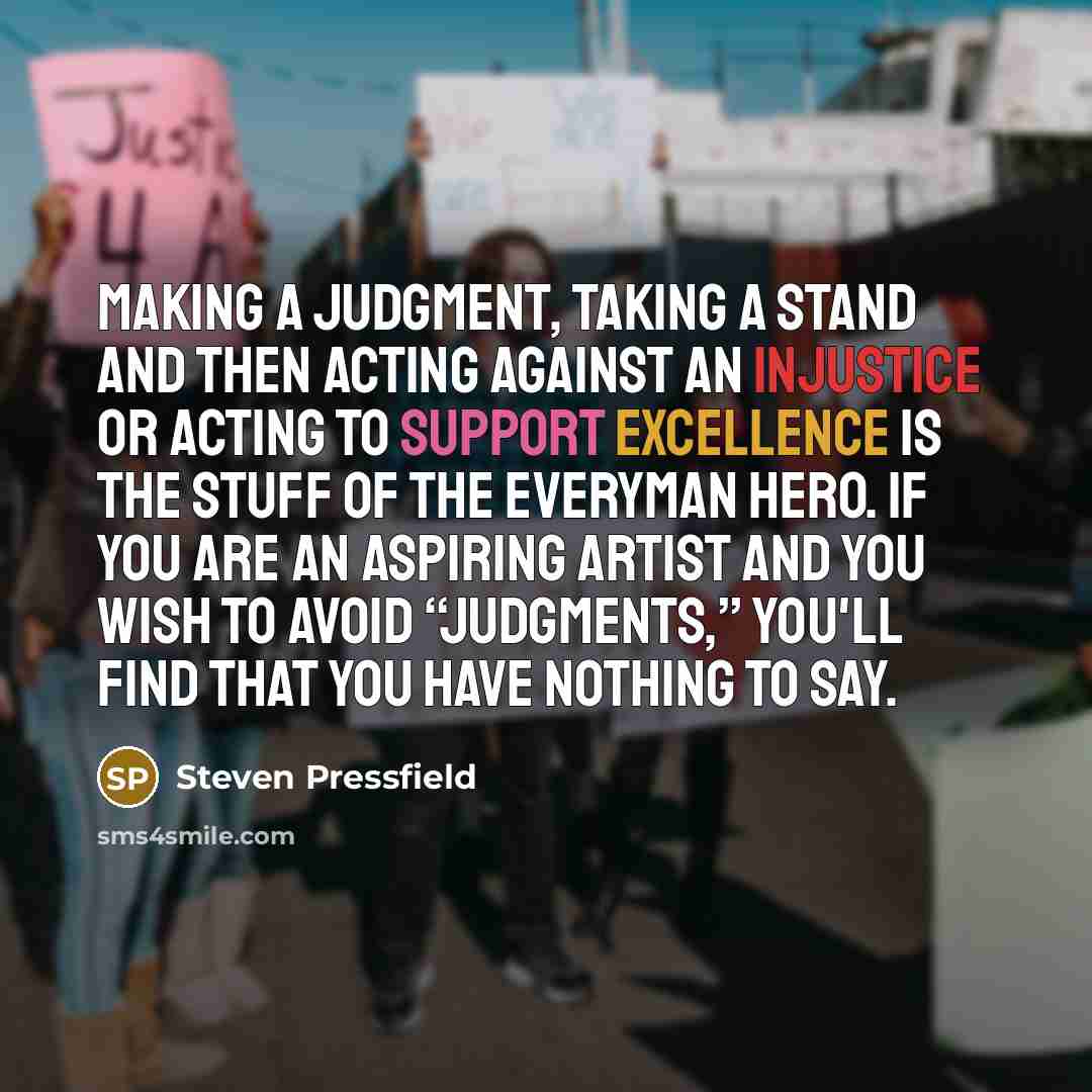 “Making a judgment, taking a stand and then acting against an injustice or acting to support excellence is the stuff of the everyman hero. If you are an aspiring artist and you wish to avoid “judgments,” you'll find that you have nothing to say.” quote by Steven Pressfield