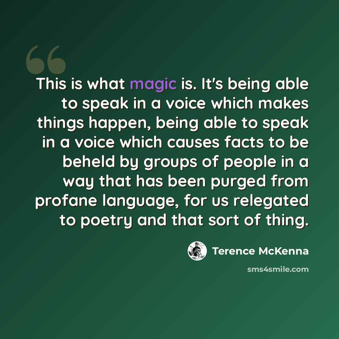 “This is what magic is. It's being able to speak in a voice which makes things happen, being able to speak in a voice which causes facts to be beheld by groups of people in a way that has been purged from profane language, for us relegated to poetry and that sort of thing.” quote by Terence McKenna