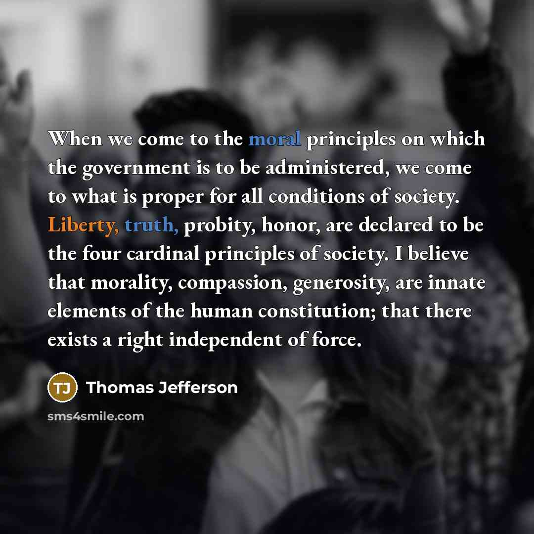 “When we come to the moral principles on which the government is to be administered, we come to what is proper for all conditions of society. Liberty, truth, probity, honor, are declared to be the four cardinal principles of society. I believe that morality, compassion, generosity, are innate…” quote by Thomas Jefferson