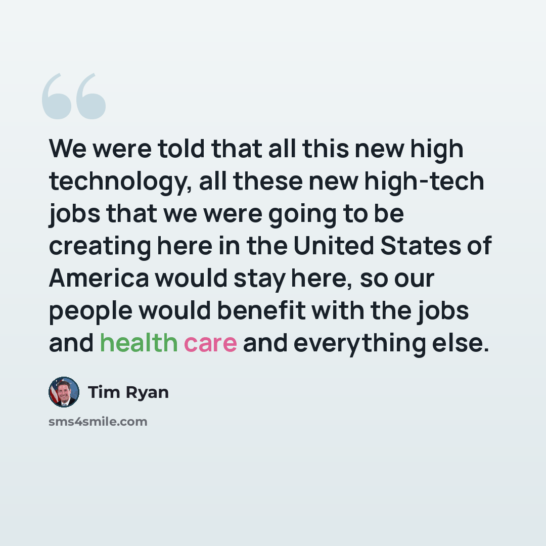 “We were told that all this new high technology, all these new high-tech jobs that we were going to be creating here in the United States of America would stay here, so our people would benefit with the jobs and health care and everything else.” quote by Tim Ryan