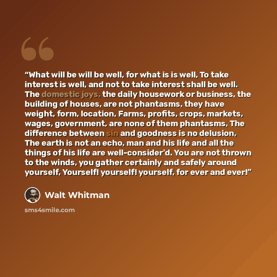 “What will be will be well, for what is is well, To take interest is well, and not to take interest shall be well. The domestic joys, the daily housework or business, the building of houses, are not phantasms, they have weight, form, location, Farms, profits, crops, markets, wages, government, are…” quote by Walt Whitman