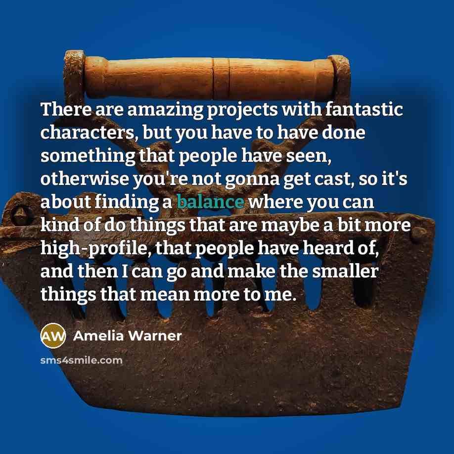 “There are amazing projects with fantastic characters, but you have to have done something that people have seen, otherwise you're not gonna get cast, so it's about finding a balance where you can kind of do things that are maybe a bit more high-profile, that people have heard of, and then I can go…” quote by Amelia Warner