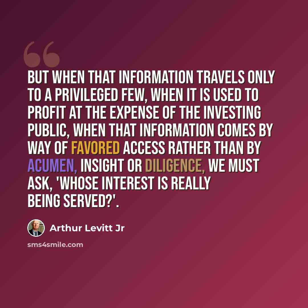 “But when that information travels only to a privileged few, when it is used to profit at the expense of the investing public, when that information comes by way of favored access rather than by acumen, insight or diligence, we must ask, 'Whose interest is really being served?'.” quote by Arthur Levitt Jr